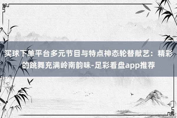 买球下单平台多元节目与特点神态轮替献艺：精彩的跳舞充满岭南韵味-足彩看盘app推荐