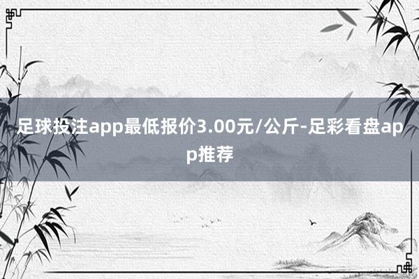 足球投注app最低报价3.00元/公斤-足彩看盘app推荐