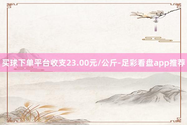 买球下单平台收支23.00元/公斤-足彩看盘app推荐