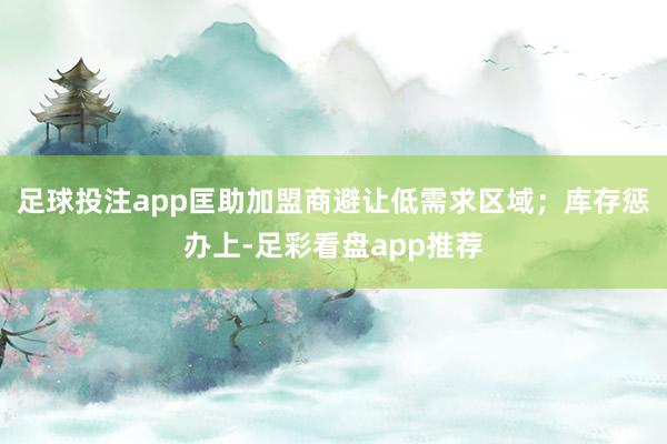 足球投注app匡助加盟商避让低需求区域；库存惩办上-足彩看盘app推荐