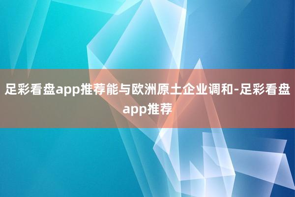 足彩看盘app推荐能与欧洲原土企业调和-足彩看盘app推荐