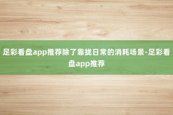 足彩看盘app推荐除了靠拢日常的消耗场景-足彩看盘app推荐