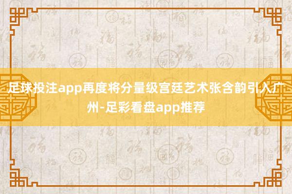 足球投注app再度将分量级宫廷艺术张含韵引入广州-足彩看盘app推荐