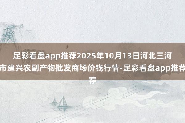 足彩看盘app推荐2025年10月13日河北三河市建兴农副产物批发商场价钱行情-足彩看盘app推荐
