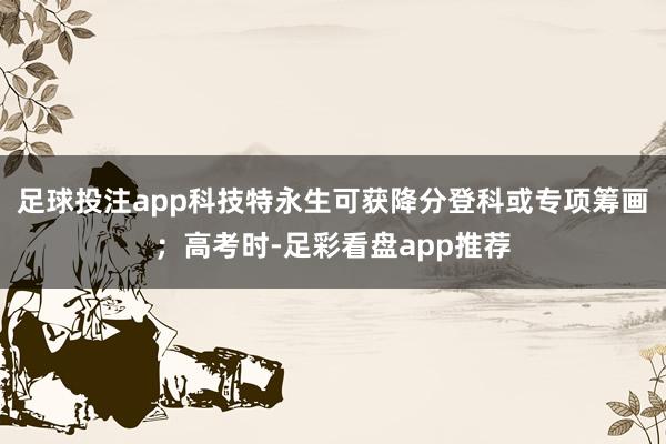 足球投注app科技特永生可获降分登科或专项筹画；高考时-足彩看盘app推荐