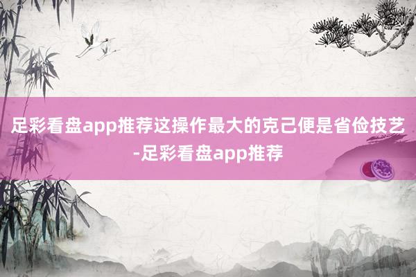 足彩看盘app推荐这操作最大的克己便是省俭技艺-足彩看盘app推荐