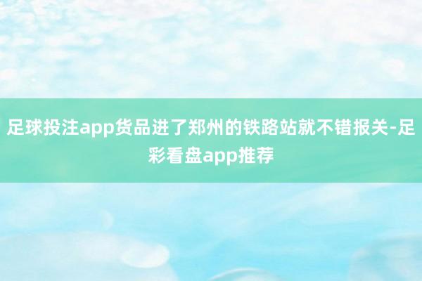 足球投注app货品进了郑州的铁路站就不错报关-足彩看盘app推荐