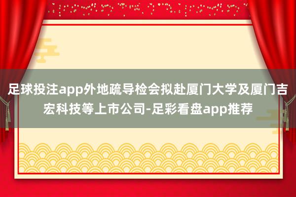 足球投注app外地疏导检会拟赴厦门大学及厦门吉宏科技等上市公司-足彩看盘app推荐