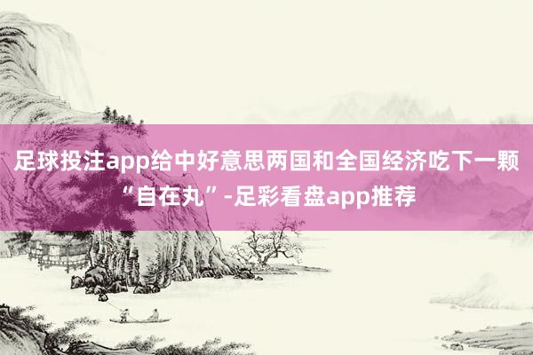 足球投注app给中好意思两国和全国经济吃下一颗“自在丸”-足彩看盘app推荐