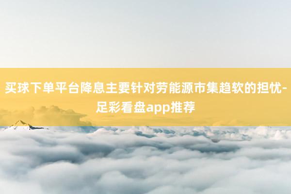 买球下单平台降息主要针对劳能源市集趋软的担忧-足彩看盘app推荐