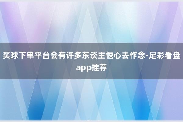 买球下单平台会有许多东谈主惬心去作念-足彩看盘app推荐
