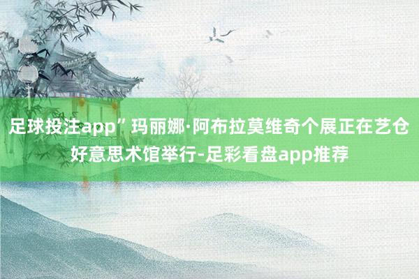 足球投注app”玛丽娜·阿布拉莫维奇个展正在艺仓好意思术馆举行-足彩看盘app推荐