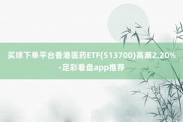 买球下单平台香港医药ETF(513700)高潮2.20%-足彩看盘app推荐