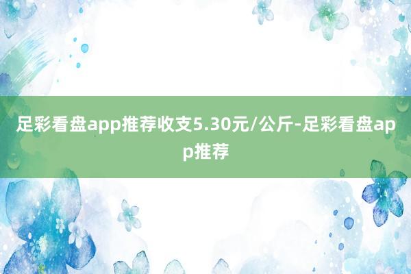 足彩看盘app推荐收支5.30元/公斤-足彩看盘app推荐
