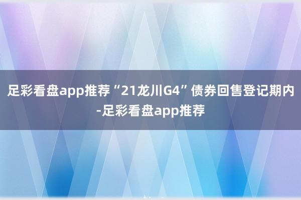 足彩看盘app推荐“21龙川G4”债券回售登记期内-足彩看盘app推荐