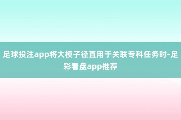 足球投注app将大模子径直用于关联专科任务时-足彩看盘app推荐