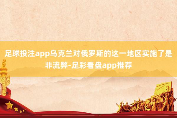 足球投注app乌克兰对俄罗斯的这一地区实施了是非流弊-足彩看盘app推荐