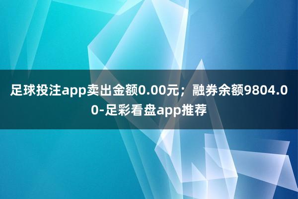 足球投注app卖出金额0.00元；融券余额9804.00-足彩看盘app推荐
