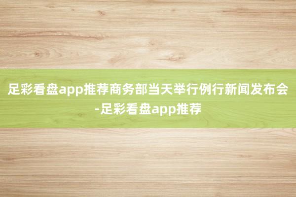 足彩看盘app推荐商务部当天举行例行新闻发布会-足彩看盘app推荐