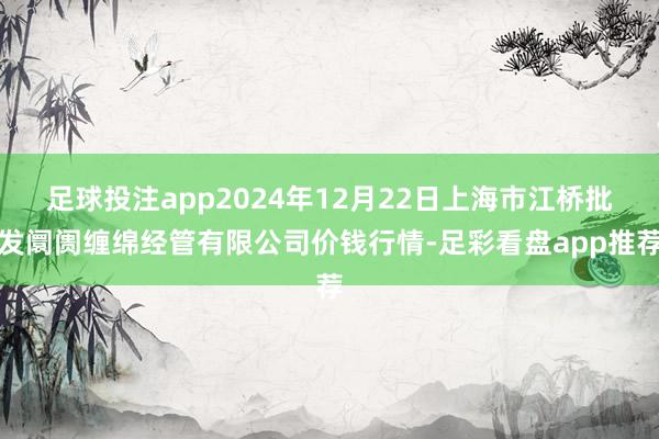 足球投注app2024年12月22日上海市江桥批发阛阓缠绵经管有限公司价钱行情-足彩看盘app推荐